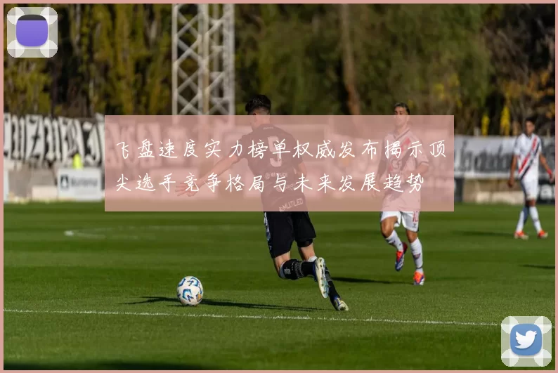 飞盘速度实力榜单权威发布揭示顶尖选手竞争格局与未来发展趋势