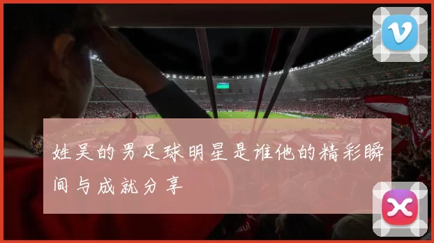 姓吴的男足球明星是谁他的精彩瞬间与成就分享