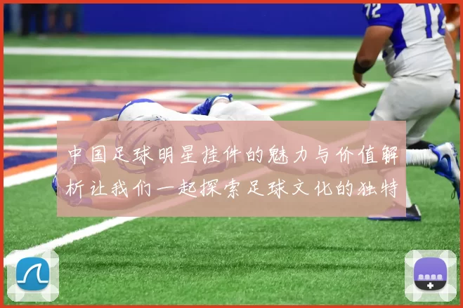 中国足球明星挂件的魅力与价值解析让我们一起探索足球文化的独特风采