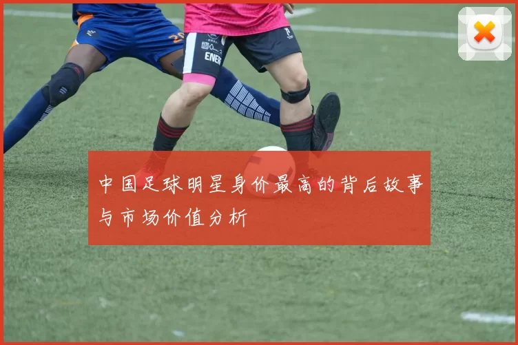 中国足球明星身价最高的背后故事与市场价值分析