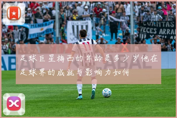 足球巨星梅西的年龄是多少岁他在足球界的成就与影响力如何