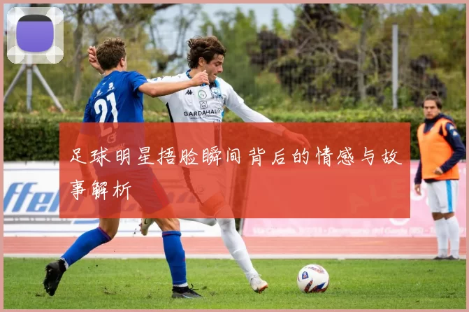 足球明星捂脸瞬间背后的情感与故事解析