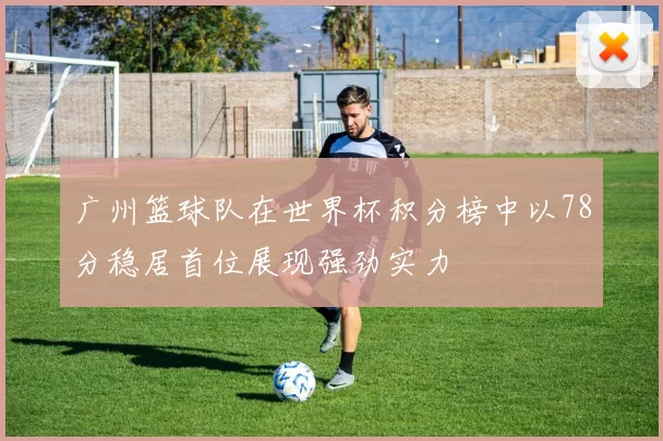 广州篮球队在世界杯积分榜中以78分稳居首位展现强劲实力