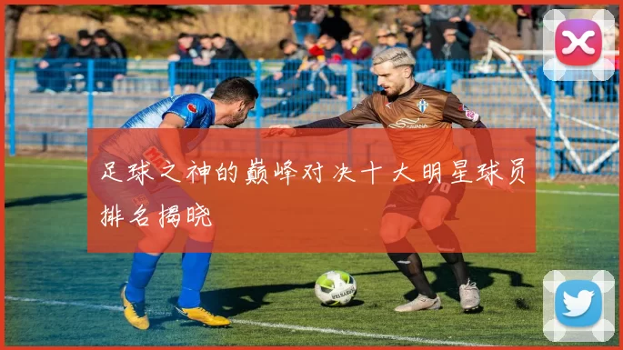 足球之神的巅峰对决十大明星球员排名揭晓