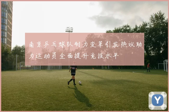 南京乒乓球队耐力变革引发热议助力运动员全面提升竞技水平