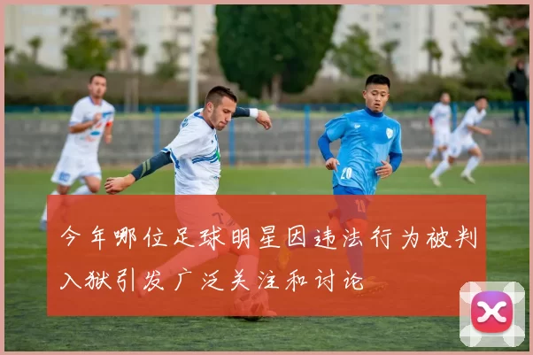 今年哪位足球明星因违法行为被判入狱引发广泛关注和讨论