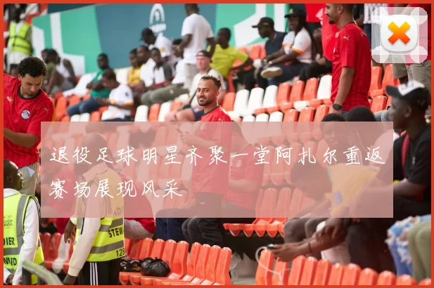 退役足球明星齐聚一堂阿扎尔重返赛场展现风采