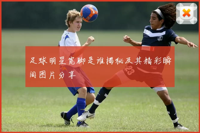 足球明星宽脚是谁揭秘及其精彩瞬间图片分享