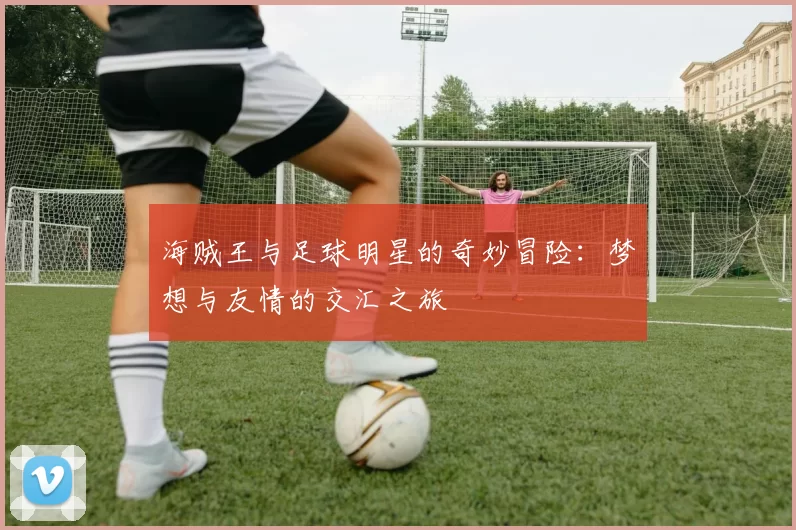 海贼王与足球明星的奇妙冒险：梦想与友情的交汇之旅