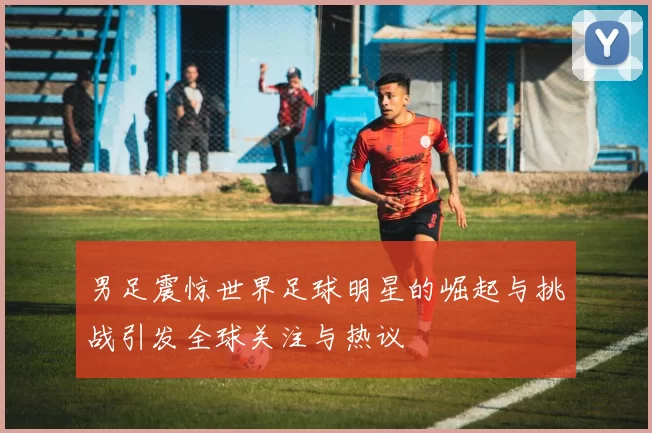 男足震惊世界足球明星的崛起与挑战引发全球关注与热议