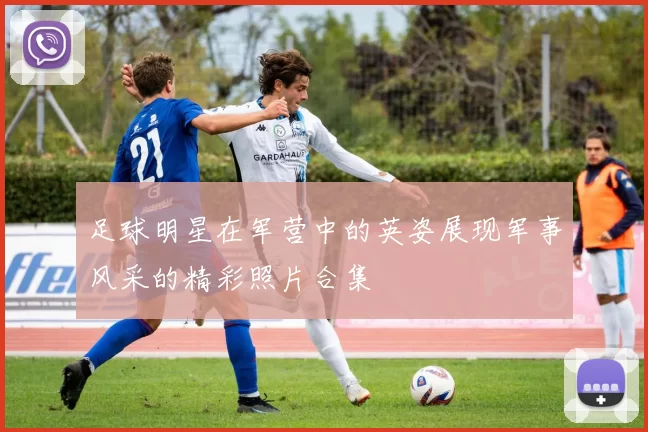 足球明星在军营中的英姿展现军事风采的精彩照片合集