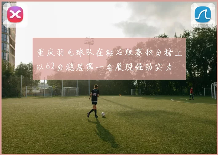 重庆羽毛球队在钻石联赛积分榜上以62分稳居第一名展现强劲实力