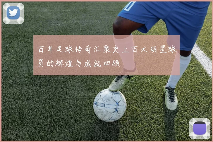 百年足球传奇汇聚史上百大明星球员的辉煌与成就回顾