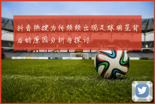 抖音热搜为何频频出现足球明星背后的原因分析与探讨