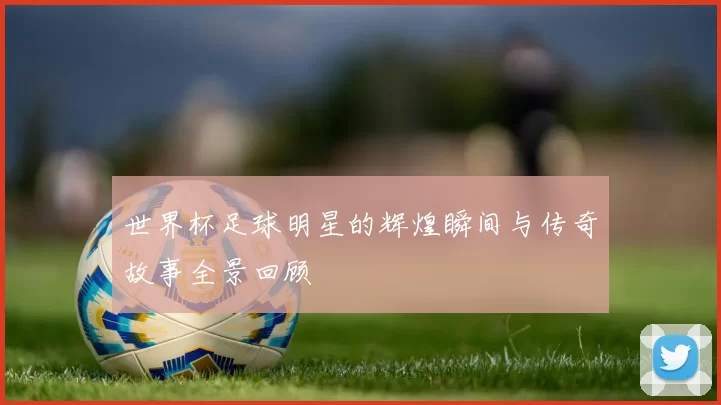 世界杯足球明星的辉煌瞬间与传奇故事全景回顾