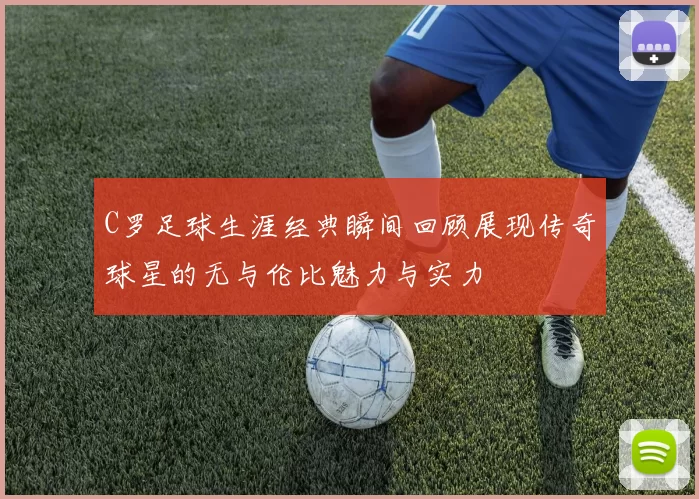 C罗足球生涯经典瞬间回顾展现传奇球星的无与伦比魅力与实力