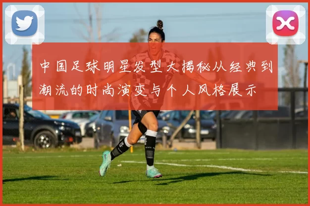 中国足球明星发型大揭秘从经典到潮流的时尚演变与个人风格展示