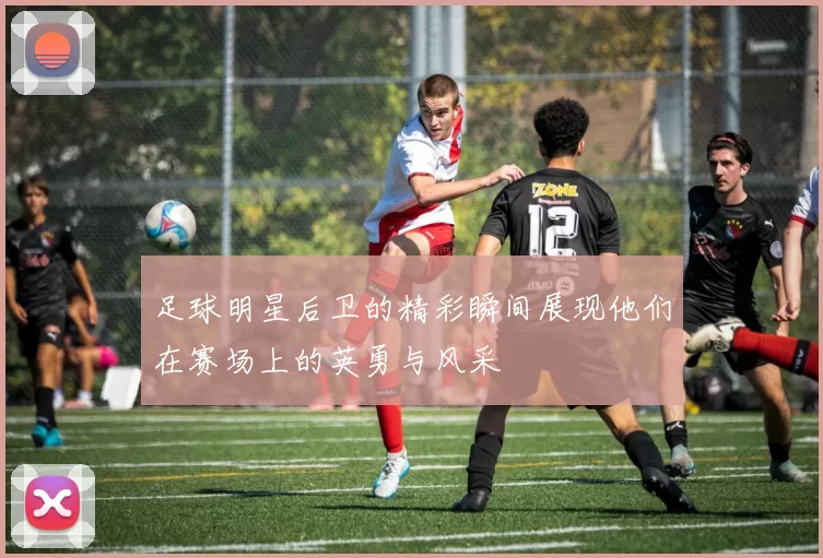 足球明星后卫的精彩瞬间展现他们在赛场上的英勇与风采