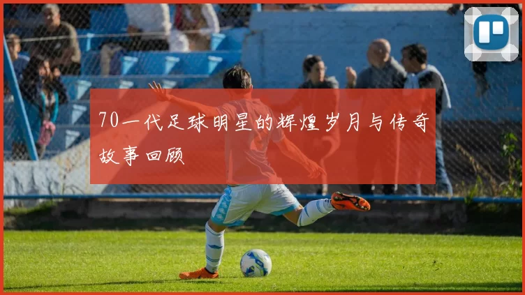 70一代足球明星的辉煌岁月与传奇故事回顾