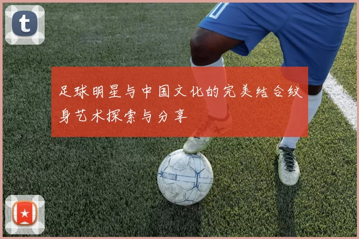足球明星与中国文化的完美结合纹身艺术探索与分享