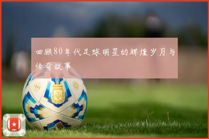 回顾80年代足球明星的辉煌岁月与传奇故事
