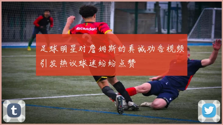 足球明星对詹姆斯的真诚劝告视频引发热议球迷纷纷点赞