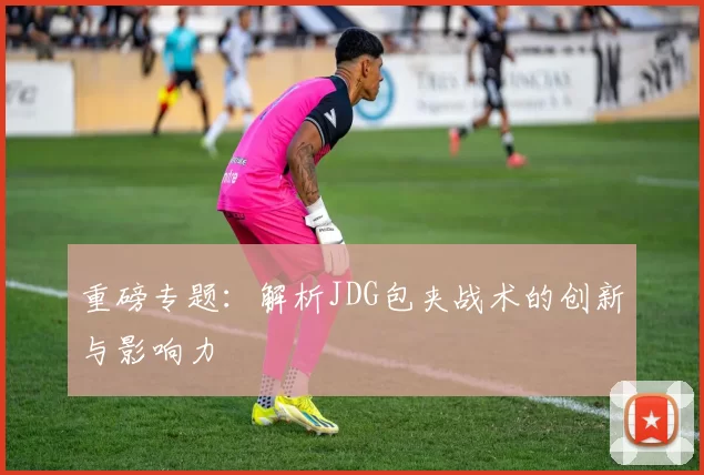 重磅专题：解析JDG包夹战术的创新与影响力