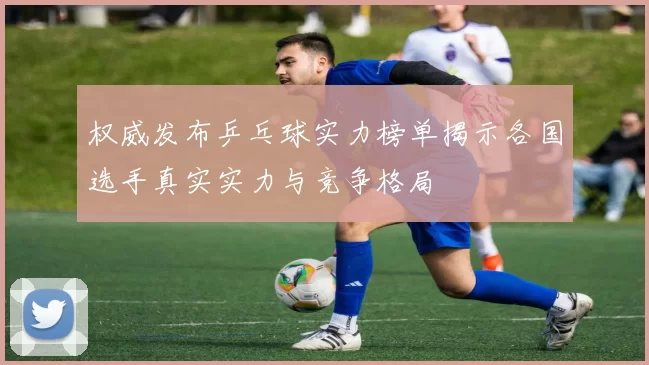 权威发布乒乓球实力榜单揭示各国选手真实实力与竞争格局
