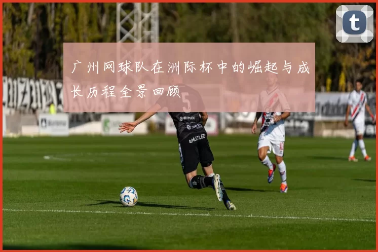 广州网球队在洲际杯中的崛起与成长历程全景回顾