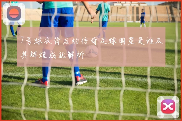 7号球衣背后的传奇足球明星是谁及其辉煌成就解析