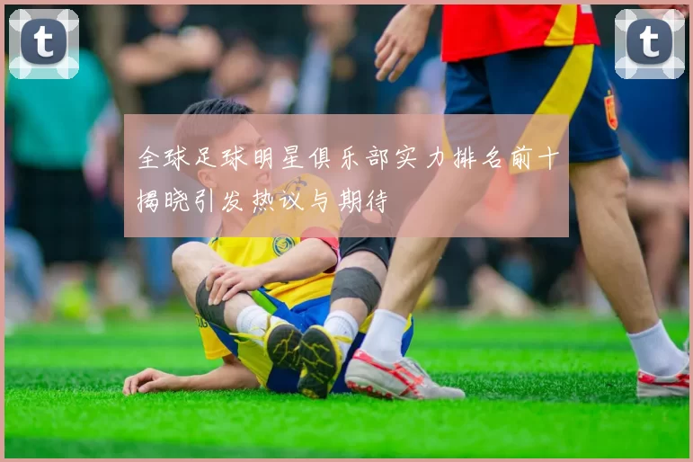 全球足球明星俱乐部实力排名前十揭晓引发热议与期待