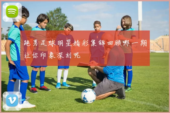 跑男足球明星精彩集锦回顾哪一期让你印象深刻呢