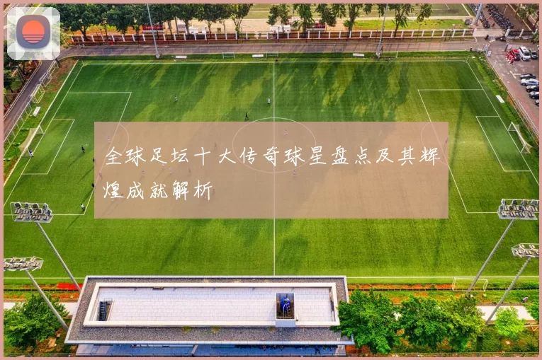 全球足坛十大传奇球星盘点及其辉煌成就解析