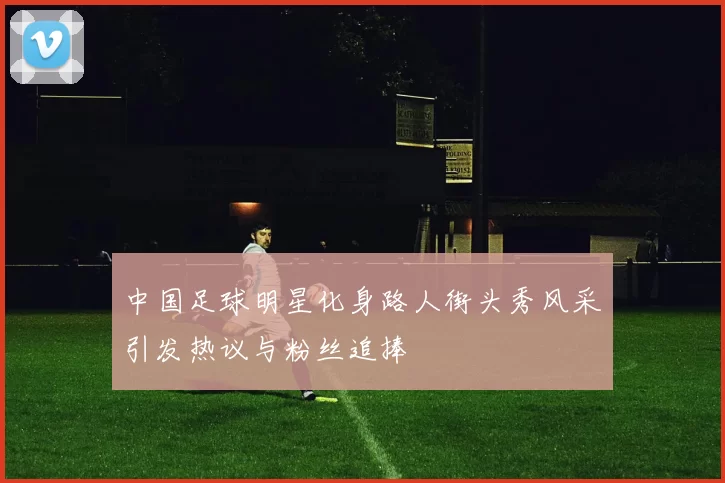 中国足球明星化身路人街头秀风采引发热议与粉丝追捧