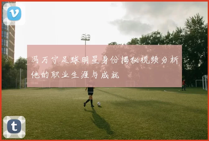 冯万宁足球明星身份揭秘视频分析他的职业生涯与成就
