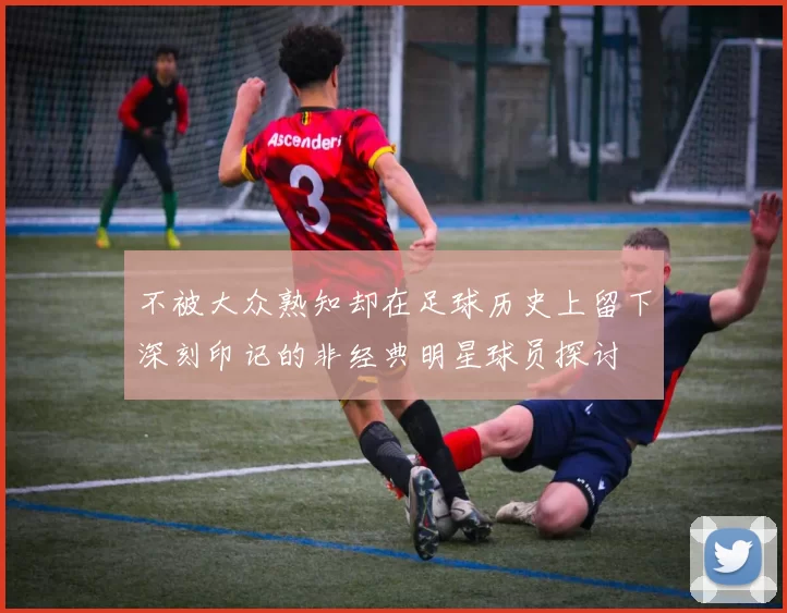 不被大众熟知却在足球历史上留下深刻印记的非经典明星球员探讨