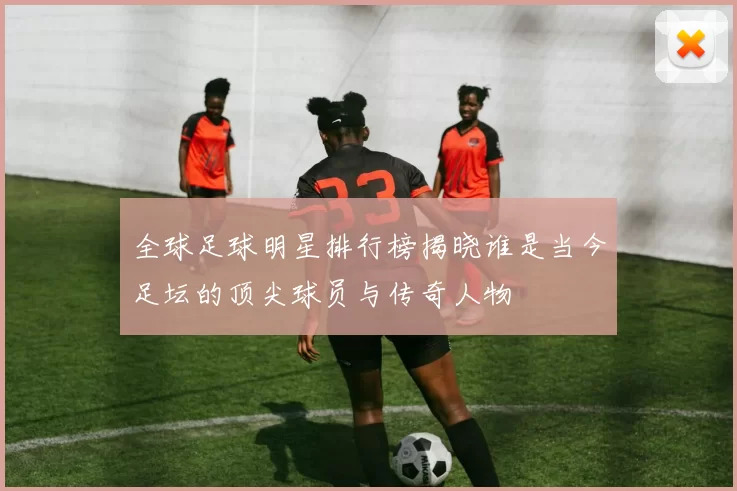 全球足球明星排行榜揭晓谁是当今足坛的顶尖球员与传奇人物