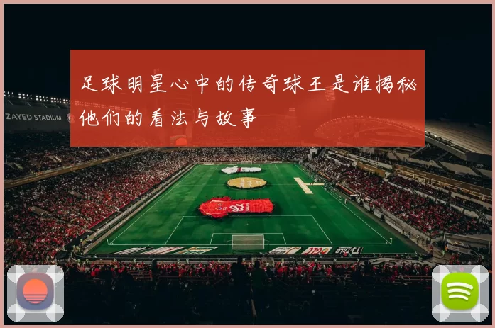 足球明星心中的传奇球王是谁揭秘他们的看法与故事