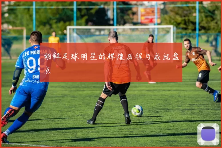 朝鲜足球明星的辉煌历程与成就盘点