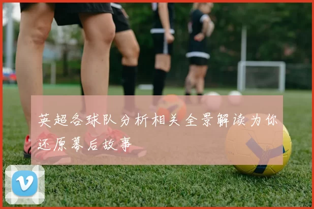 英超各球队分析相关全景解读为你还原幕后故事