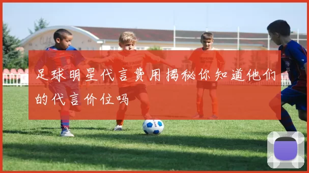 足球明星代言费用揭秘你知道他们的代言价位吗