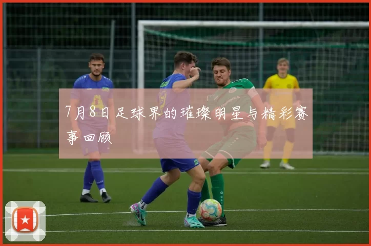 7月8日足球界的璀璨明星与精彩赛事回顾