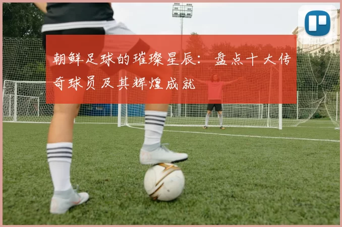 朝鲜足球的璀璨星辰：盘点十大传奇球员及其辉煌成就