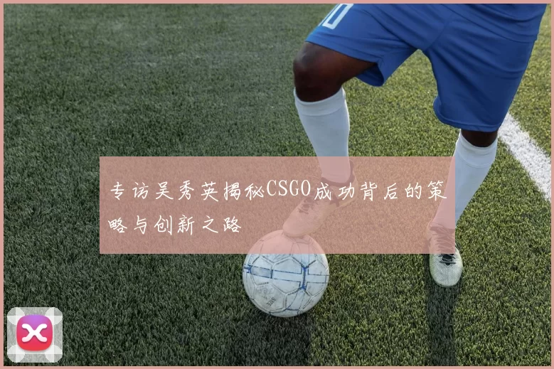 专访吴秀英揭秘CSGO成功背后的策略与创新之路