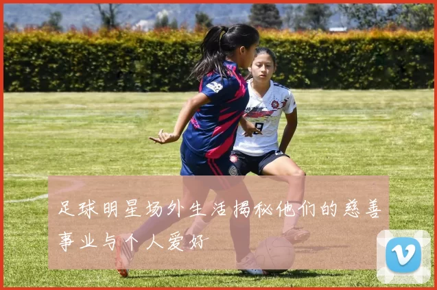 足球明星场外生活揭秘他们的慈善事业与个人爱好