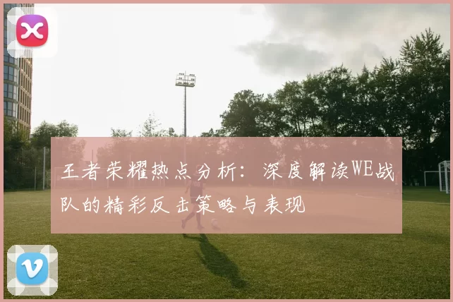 王者荣耀热点分析：深度解读WE战队的精彩反击策略与表现