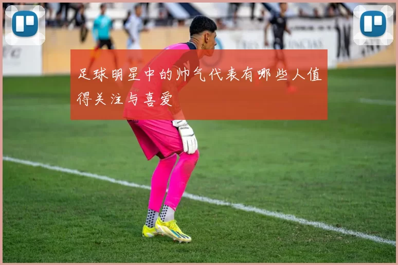 足球明星中的帅气代表有哪些人值得关注与喜爱