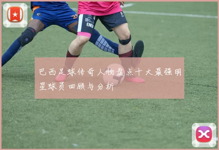 巴西足球传奇人物盘点十大最强明星球员回顾与分析