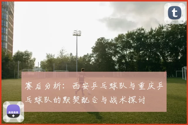 赛后分析：西安乒乓球队与重庆乒乓球队的默契配合与战术探讨
