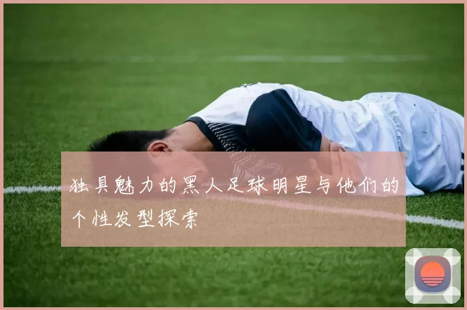 独具魅力的黑人足球明星与他们的个性发型探索
